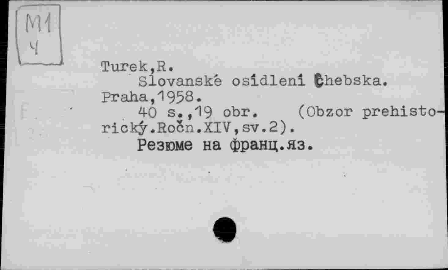 ﻿Turek,R.
Slovanské osidlenl fchebska.
Praha,1958.
40 s.,19 obr. (Obzor prehisto rickÿ.RoSn.XIV,sv.2).
Резюме на франц.яз.